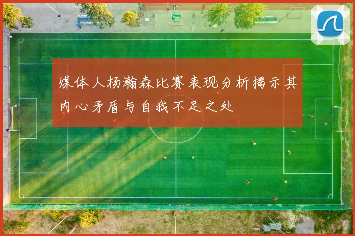 媒体人杨瀚森比赛表现分析揭示其内心矛盾与自我不足之处