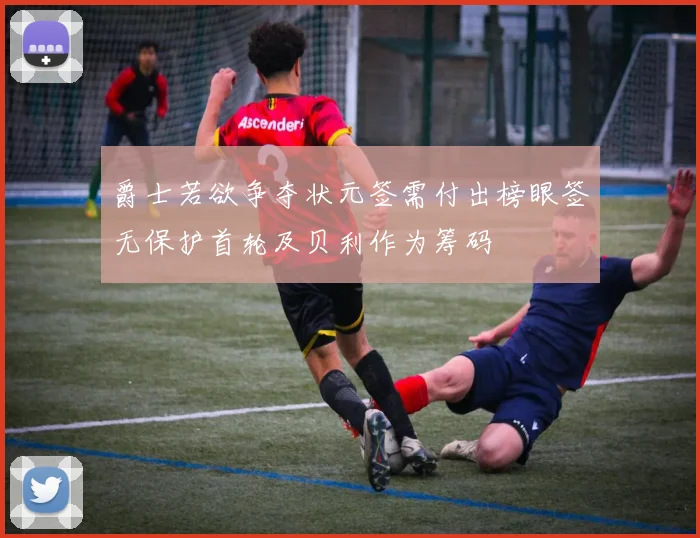 爵士若欲争夺状元签需付出榜眼签无保护首轮及贝利作为筹码