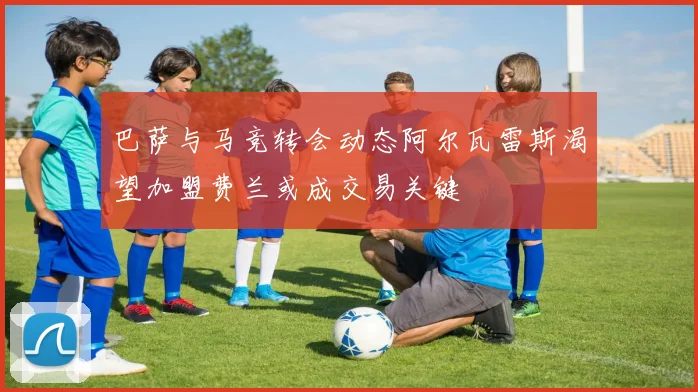 巴萨与马竞转会动态阿尔瓦雷斯渴望加盟费兰或成交易关键