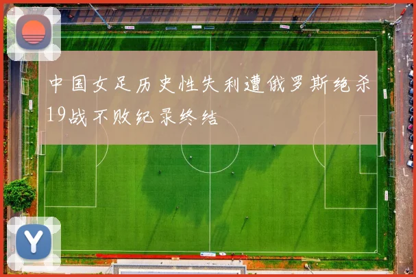 中国女足历史性失利遭俄罗斯绝杀19战不败纪录终结